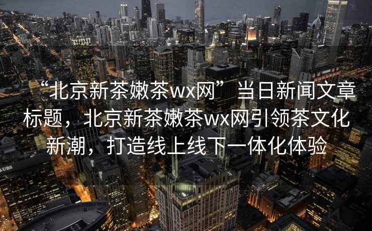 “北京新茶嫩茶wx網”當日新聞文章標題，北京新茶嫩茶wx網引領茶文化新潮，打造線上線下一體化體驗