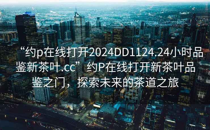 “約p在線打開2024DD1124.24小時品鑒新茶葉.cc”約P在線打開新茶葉品鑒之門，探索未來的茶道之旅