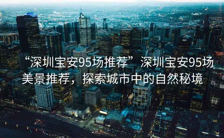 “深圳寶安95場推薦”深圳寶安95場美景推薦，探索城市中的自然秘境