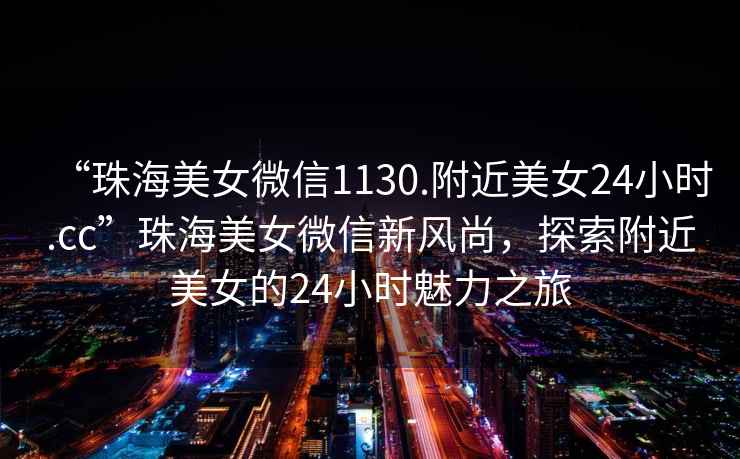 “珠海美女微信1130.附近美女24小時.cc”珠海美女微信新風尚，探索附近美女的24小時魅力之旅