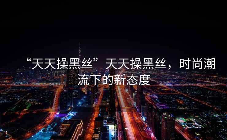 “天天操黑絲”天天操黑絲，時(shí)尚潮流下的新態(tài)度