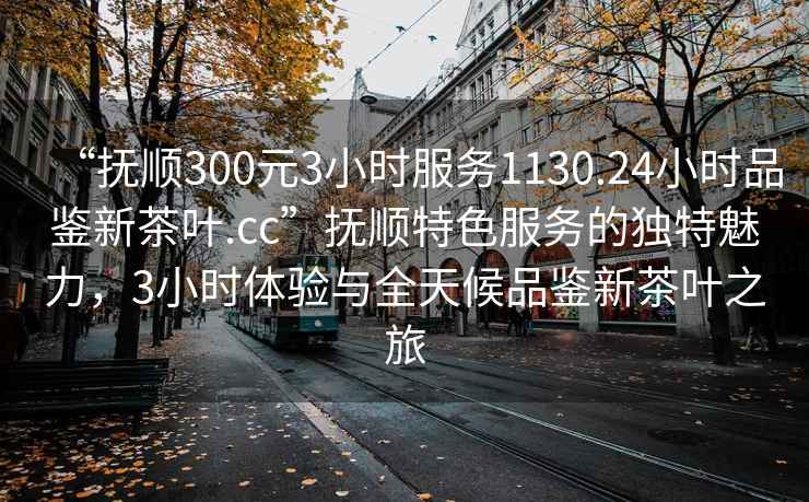 “撫順300元3小時服務1130.24小時品鑒新茶葉.cc”撫順特色服務的獨特魅力，3小時體驗與全天候品鑒新茶葉之旅
