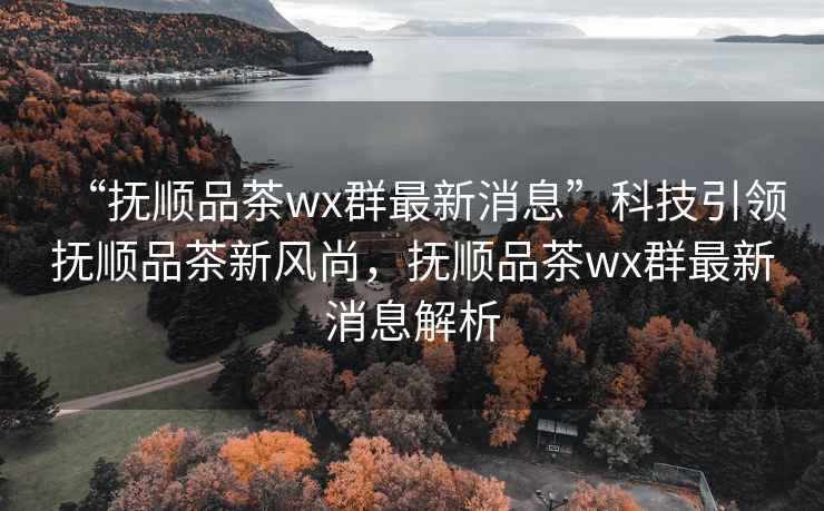 “撫順品茶wx群最新消息”科技引領撫順品茶新風尚，撫順品茶wx群最新消息解析