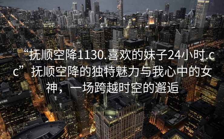 “撫順空降1130.喜歡的妹子24小時.cc”撫順空降的獨特魅力與我心中的女神，一場跨越時空的邂逅