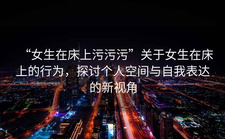 “女生在床上污污污”關于女生在床上的行為，探討個人空間與自我表達的新視角