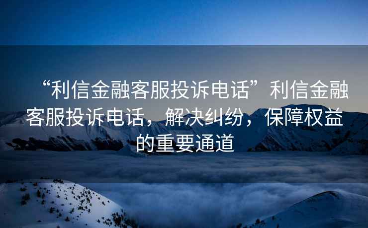 “利信金融客服投訴電話”利信金融客服投訴電話，解決糾紛，保障權益的重要通道
