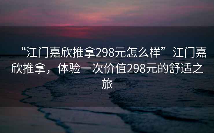 “江門嘉欣推拿298元怎么樣”江門嘉欣推拿，體驗一次價值298元的舒適之旅