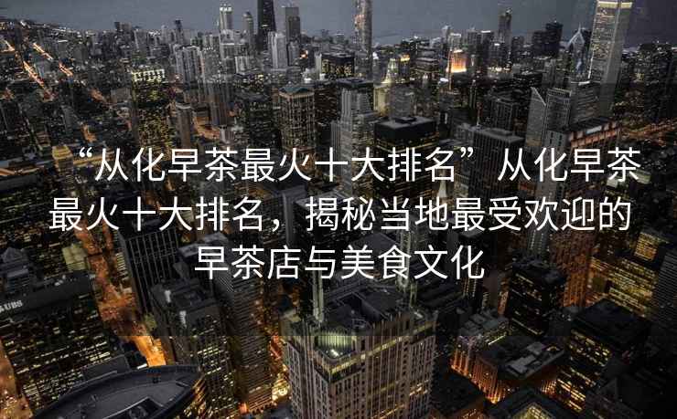 “從化早茶最火十大排名”從化早茶最火十大排名，揭秘當(dāng)?shù)刈钍軞g迎的早茶店與美食文化