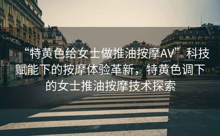 “特黃色給女士做推油按摩AV”科技賦能下的按摩體驗(yàn)革新，特黃色調(diào)下的女士推油按摩技術(shù)探索