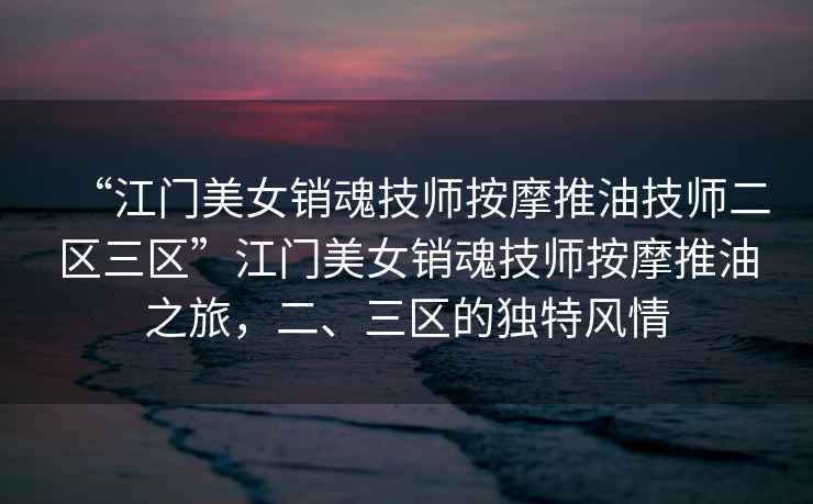 “江門美女銷魂技師按摩推油技師二區三區”江門美女銷魂技師按摩推油之旅，二、三區的獨特風情