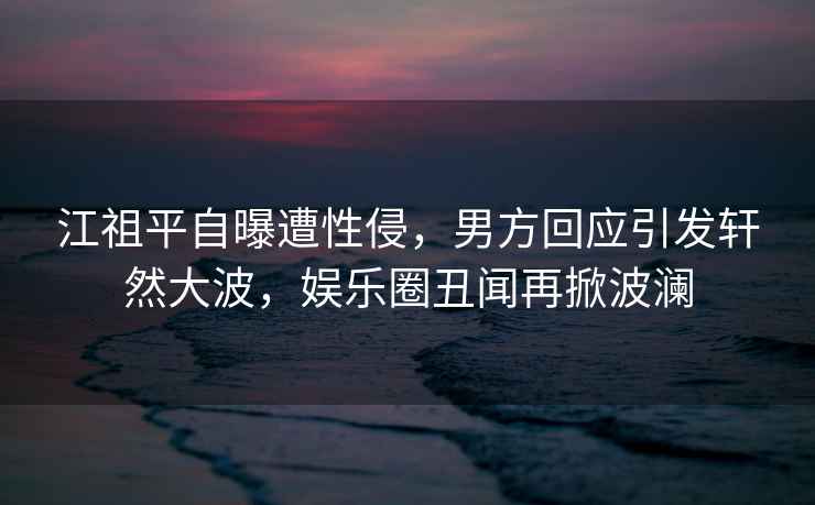 江祖平自曝遭性侵，男方回應(yīng)引發(fā)軒然大波，娛樂(lè)圈丑聞再掀波瀾