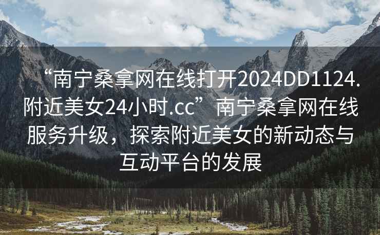 “南寧桑拿網在線打開2024DD1124.附近美女24小時.cc”南寧桑拿網在線服務升級，探索附近美女的新動態與互動平臺的發展