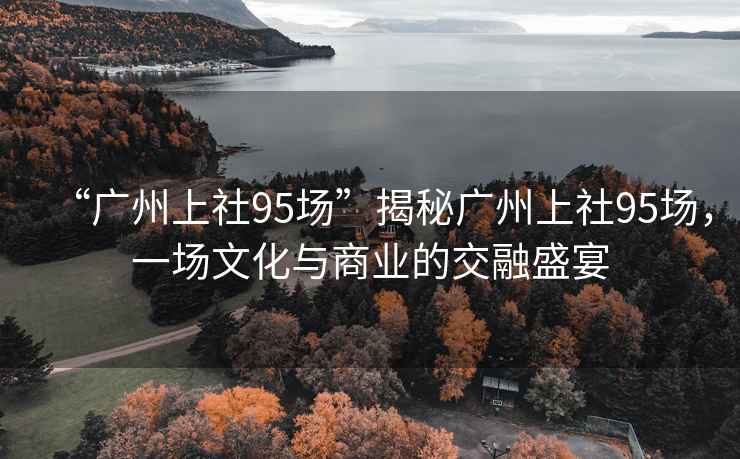 “廣州上社95場”揭秘廣州上社95場，一場文化與商業的交融盛宴