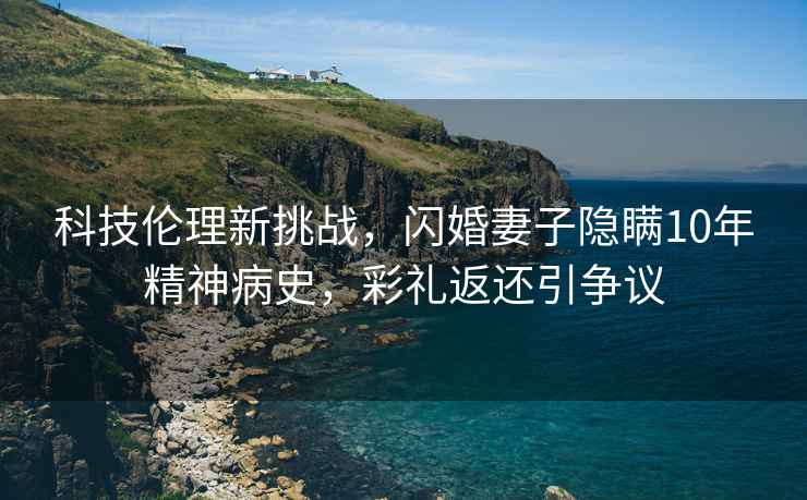 科技倫理新挑戰，閃婚妻子隱瞞10年精神病史，彩禮返還引爭議