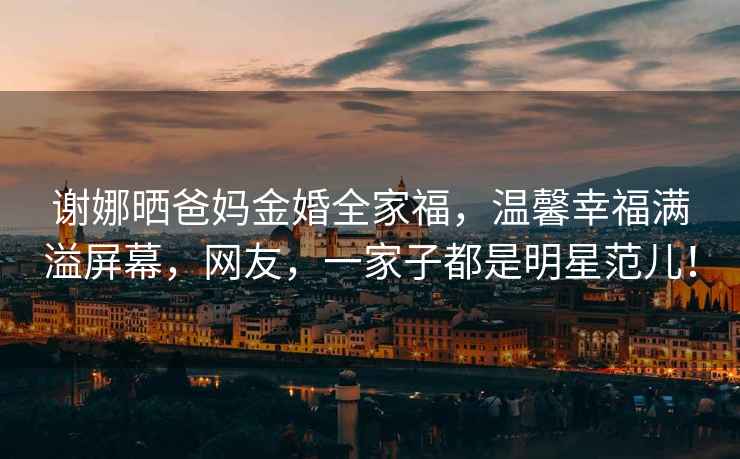 謝娜曬爸媽金婚全家福，溫馨幸福滿溢屏幕，網友，一家子都是明星范兒！