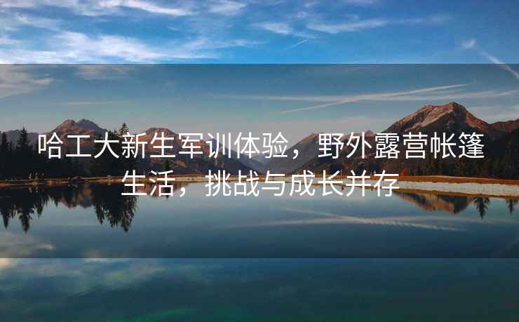 哈工大新生軍訓(xùn)體驗，野外露營帳篷生活，挑戰(zhàn)與成長并存