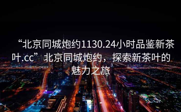 “北京同城炮約1130.24小時品鑒新茶葉.cc”北京同城炮約，探索新茶葉的魅力之旅