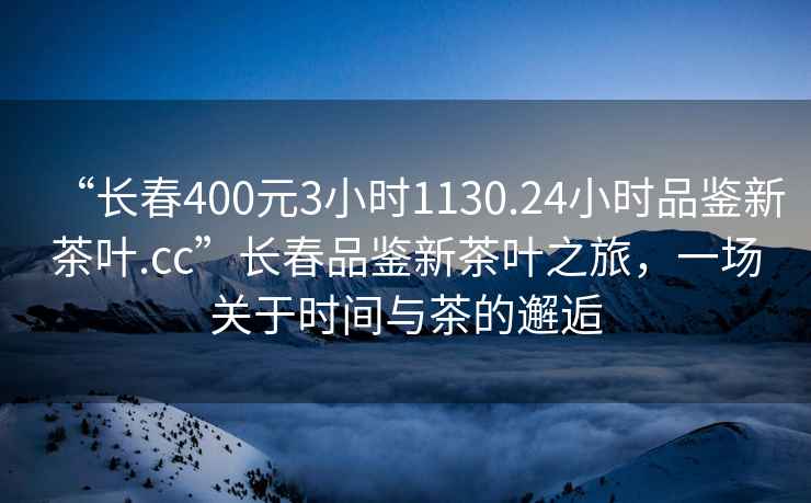 “長春400元3小時1130.24小時品鑒新茶葉.cc”長春品鑒新茶葉之旅，一場關于時間與茶的邂逅