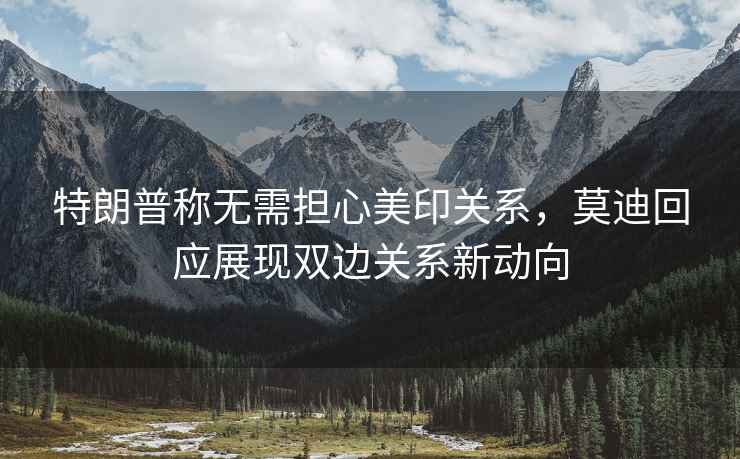特朗普稱無需擔心美印關系，莫迪回應展現雙邊關系新動向