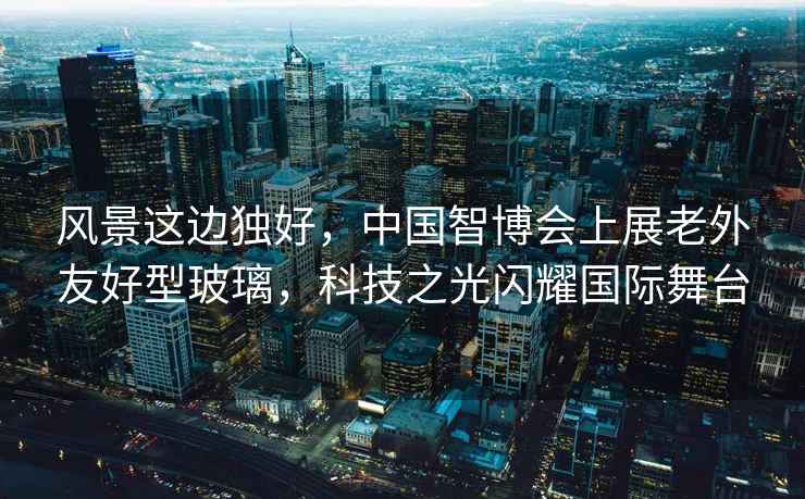 風景這邊獨好，中國智博會上展老外友好型玻璃，科技之光閃耀國際舞臺