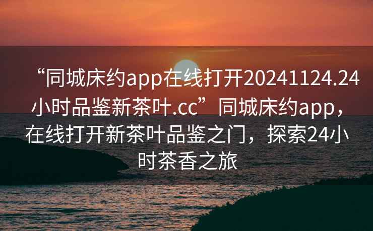 “同城床約app在線打開20241124.24小時品鑒新茶葉.cc”同城床約app，在線打開新茶葉品鑒之門，探索24小時茶香之旅