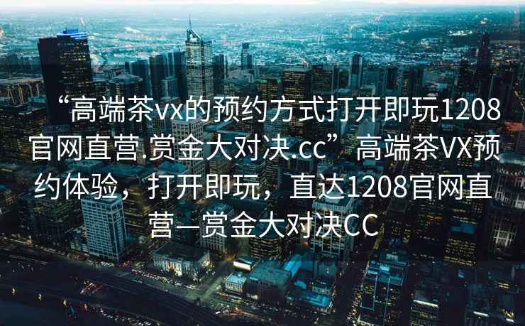“高端茶vx的預約方式打開即玩1208官網直營.賞金大對決.cc”高端茶VX預約體驗，打開即玩，直達1208官網直營—賞金大對決CC