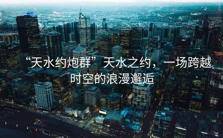“天水約炮群”天水之約，一場跨越時空的浪漫邂逅