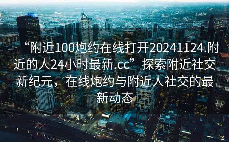 “附近100炮約在線打開20241124.附近的人24小時最新.cc”探索附近社交新紀(jì)元，在線炮約與附近人社交的最新動態(tài)