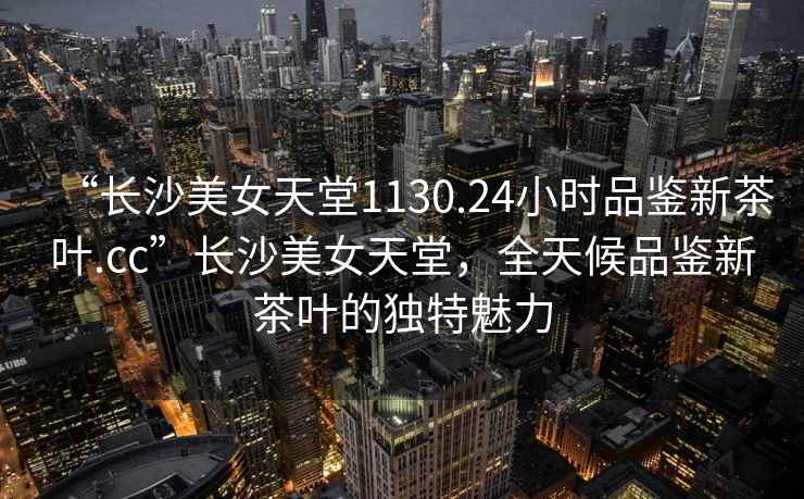 “長沙美女天堂1130.24小時品鑒新茶葉.cc”長沙美女天堂，全天候品鑒新茶葉的獨特魅力