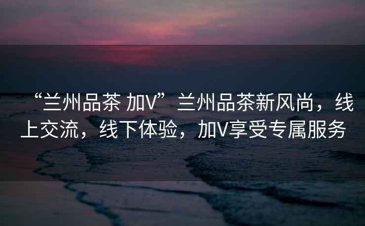 “蘭州品茶 加V”蘭州品茶新風尚，線上交流，線下體驗，加V享受專屬服務
