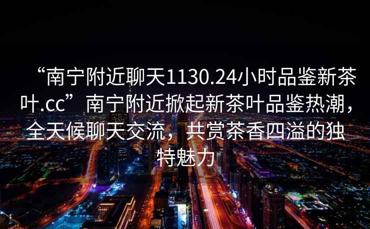 “南寧附近聊天1130.24小時品鑒新茶葉.cc”南寧附近掀起新茶葉品鑒熱潮，全天候聊天交流，共賞茶香四溢的獨特魅力
