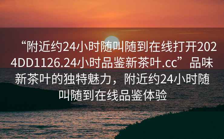 “附近約24小時隨叫隨到在線打開2024DD1126.24小時品鑒新茶葉.cc”品味新茶葉的獨特魅力，附近約24小時隨叫隨到在線品鑒體驗