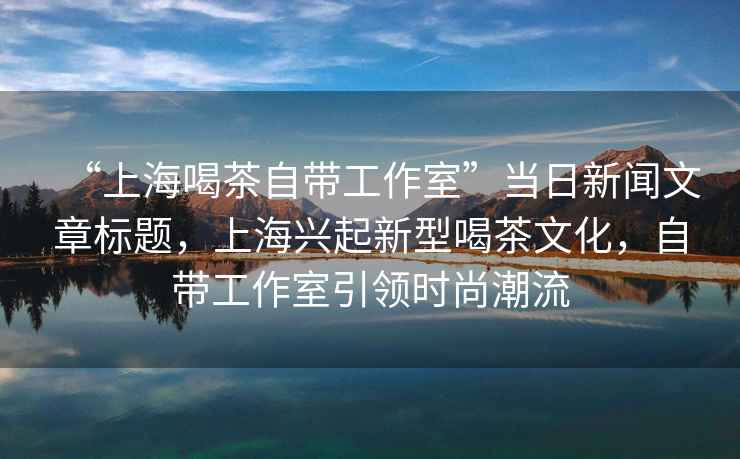 “上海喝茶自帶工作室”當日新聞文章標題，上海興起新型喝茶文化，自帶工作室引領時尚潮流