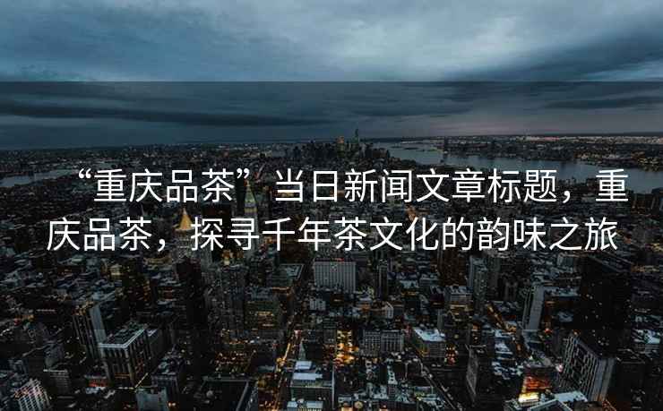 “重慶品茶”當日新聞文章標題，重慶品茶，探尋千年茶文化的韻味之旅