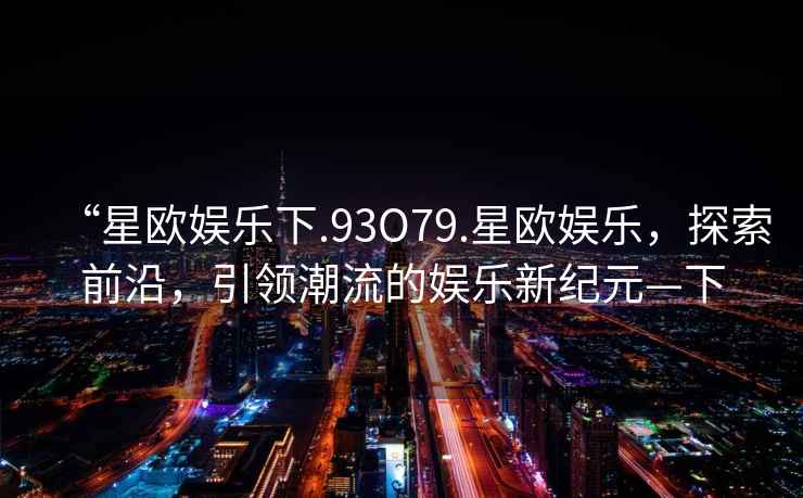 “星歐娛樂(lè)下.93O79.星歐娛樂(lè)，探索前沿，引領(lǐng)潮流的娛樂(lè)新紀(jì)元—下