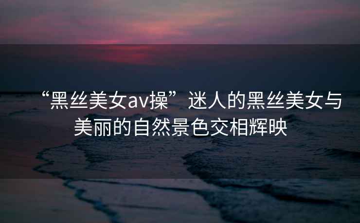 “黑絲美女av操”迷人的黑絲美女與美麗的自然景色交相輝映