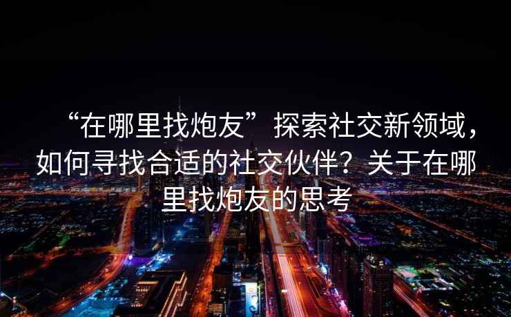 “在哪里找炮友”探索社交新領域，如何尋找合適的社交伙伴？關于在哪里找炮友的思考