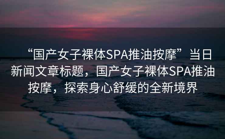 “國產女子裸體SPA推油按摩”當日新聞文章標題，國產女子裸體SPA推油按摩，探索身心舒緩的全新境界