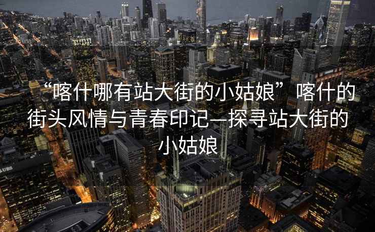 “喀什哪有站大街的小姑娘”喀什的街頭風情與青春印記—探尋站大街的小姑娘