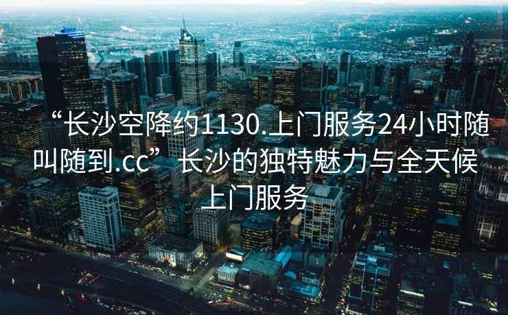 “長沙空降約1130.上門服務24小時隨叫隨到.cc”長沙的獨特魅力與全天候上門服務