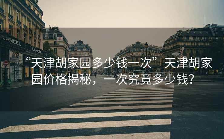 “天津胡家園多少錢一次”天津胡家園價格揭秘，一次究竟多少錢？