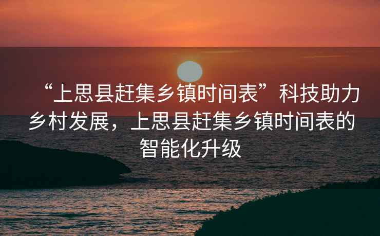 “上思縣趕集鄉鎮時間表”科技助力鄉村發展，上思縣趕集鄉鎮時間表的智能化升級