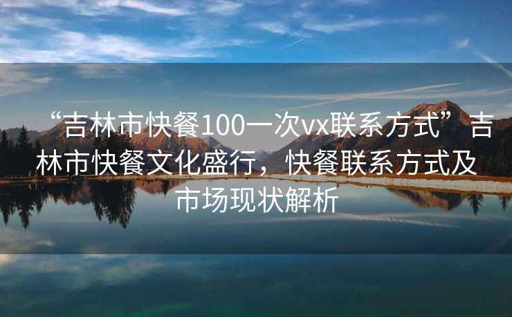 “吉林市快餐100一次vx聯(lián)系方式”吉林市快餐文化盛行，快餐聯(lián)系方式及市場現(xiàn)狀解析