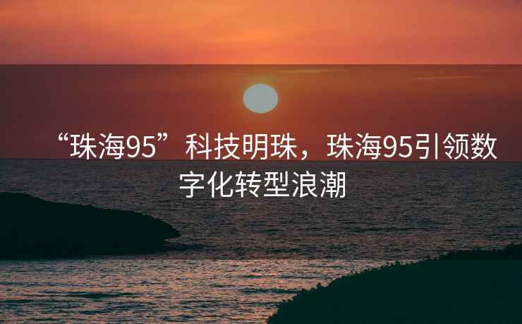 “珠海95”科技明珠，珠海95引領數字化轉型浪潮