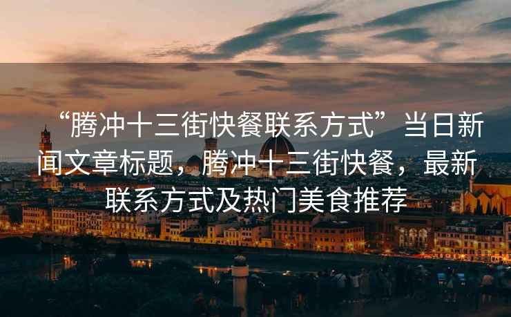 “騰沖十三街快餐聯(lián)系方式”當(dāng)日新聞文章標(biāo)題，騰沖十三街快餐，最新聯(lián)系方式及熱門美食推薦