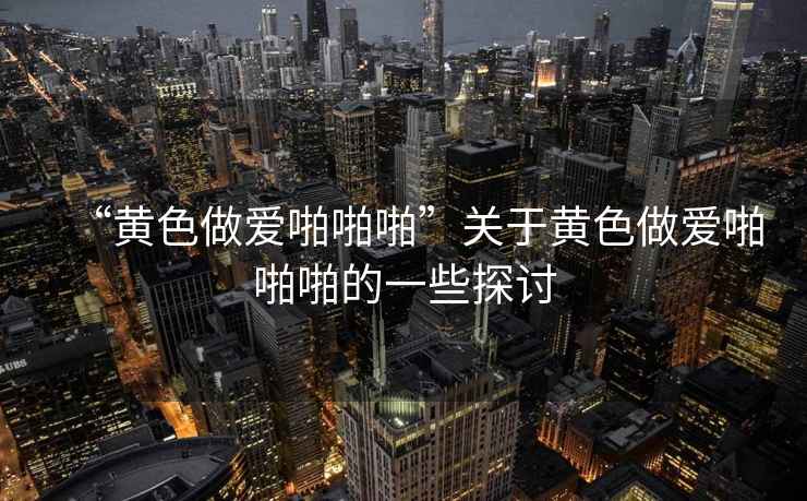 “黃色做愛啪啪啪”關于黃色做愛啪啪啪的一些探討