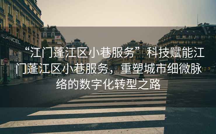 “江門蓬江區小巷服務”科技賦能江門蓬江區小巷服務，重塑城市細微脈絡的數字化轉型之路