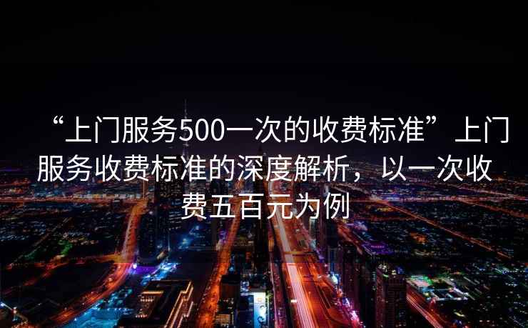 “上門服務(wù)500一次的收費(fèi)標(biāo)準(zhǔn)”上門服務(wù)收費(fèi)標(biāo)準(zhǔn)的深度解析，以一次收費(fèi)五百元為例