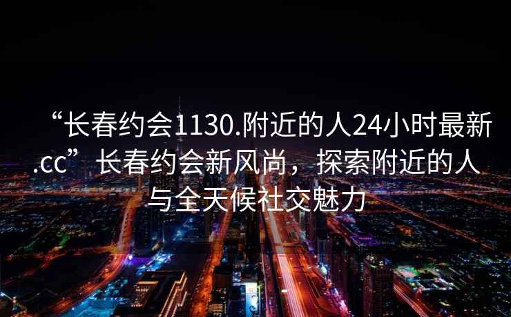 “長春約會1130.附近的人24小時最新.cc”長春約會新風尚，探索附近的人與全天候社交魅力