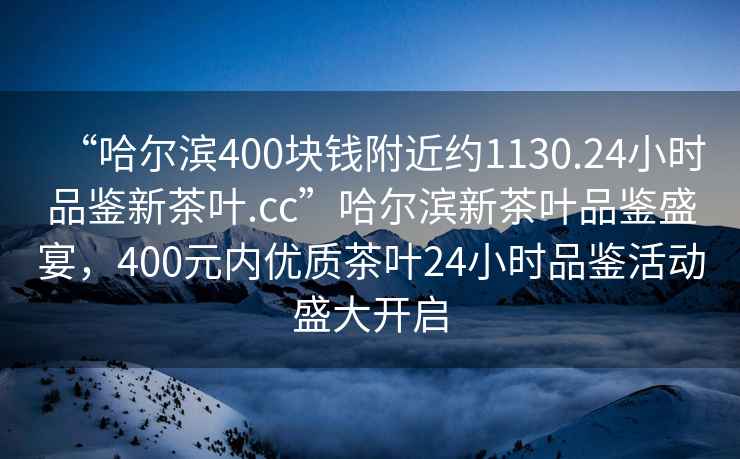 “哈爾濱400塊錢附近約1130.24小時品鑒新茶葉.cc”哈爾濱新茶葉品鑒盛宴，400元內優質茶葉24小時品鑒活動盛大開啟
